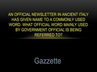 AN OFFICIAL NEWSLETTER IN ANCIENT ITALY
HAS GIVEN NAME TO A COMMONLY USED
WORD. WHAT OFFICIAL WORD MAINLY USED
BY GOVERNMENT OFFICIAL IS BEING
REFERRED TO?
Gazzette
 