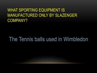 WHAT SPORTING EQUIPMENT IS
MANUFACTURED ONLY BY SLAZENGER
COMPANY?
The Tennis balls used in Wimbledon
 