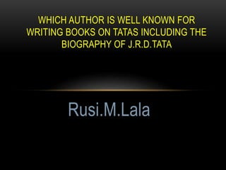 WHICH AUTHOR IS WELL KNOWN FOR
WRITING BOOKS ON TATAS INCLUDING THE
BIOGRAPHY OF J.R.D.TATA
Rusi.M.Lala
 