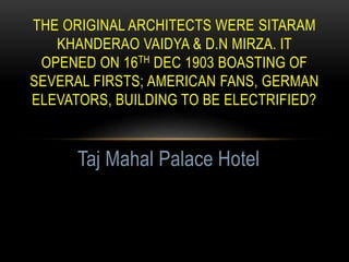 THE ORIGINAL ARCHITECTS WERE SITARAM
KHANDERAO VAIDYA & D.N MIRZA. IT
OPENED ON 16TH DEC 1903 BOASTING OF
SEVERAL FIRSTS; AMERICAN FANS, GERMAN
ELEVATORS, BUILDING TO BE ELECTRIFIED?
Taj Mahal Palace Hotel
 