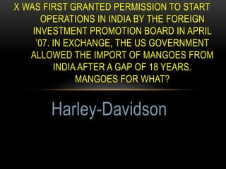 X WAS FIRST GRANTED PERMISSION TO START
OPERATIONS IN INDIA BY THE FOREIGN
INVESTMENT PROMOTION BOARD IN APRIL
’07. IN EXCHANGE, THE US GOVERNMENT
ALLOWED THE IMPORT OF MANGOES FROM
INDIA AFTER A GAP OF 18 YEARS.
MANGOES FOR WHAT?
Harley-Davidson
 