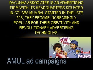 DACUNHA ASSOCIATES IS AN ADVERTISING
FIRM WITH ITS HEADQUARTERS SITUATED
IN COLABA MUMBAI. STARTED IN THE LATE
50S, THEY BECAME INCREASINGLY
POPULAR FOR THEIR CREATIVITY AND
REVOLUTIONARY ADVERTISING
TECHNIQUES.
AMUL ad campaigns
 