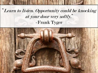 “Learn to listen. Opportunity could be knocking at your door very softly.”-Frank Tyger