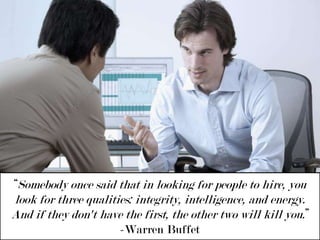 “Somebody once said that in looking for people to hire, you look for three qualities: integrity, intelligence, and energy. And if they don't have the first, the other two will kill you.” -Warren Buffet 