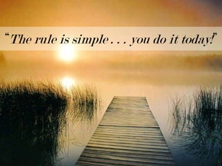 “The rule is simple . . . you do it today!”