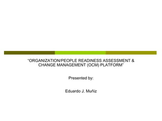 “ORGANIZATION/PEOPLE READINESS ASSESSMENT &
    CHANGE MANAGEMENT (OCM) PLATFORM”


                Presented by:


               Eduardo J. Muñiz
 