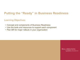 Putting the “Ready” in Business Readiness

Learning Objectives

 • Concept and components of Business Readiness
 • Use the tools and resources to support each component
 • Plan BR for major rollouts in your organization
 