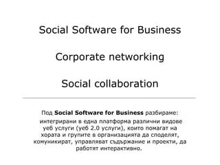 Под  Social Software for Business  разбираме: интегрирани в една платформа различни видове уеб услуги (уеб 2.0 услуги), които помагат на хората и групите в организацията да споделят, комуникират, управляват съдържание и проекти, да работят интерактивно.  Social Software for Business Corporate networking Social collaboration 
