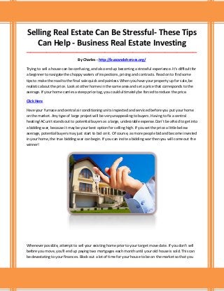 Selling Real Estate Can Be Stressful- These Tips
Can Help - Business Real Estate Investing
_____________________________________________________________________________________
By Charles - http://buscandoheroes.org/
Trying to sell a house can be confusing, and also end up becoming a stressful experience. It's difficult for
a beginner to navigate the choppy waters of inspections, pricing and contracts. Read on to find some
tips to make the road to the final sale quick and painless.When you have your property up for sale, be
realistic about the price. Look at other homes in the same area and set a price that corresponds to the
average. If your home carries a steep price tag, you could ultimately be forced to reduce the price.
Click Here
Have your furnace and central air conditioning units inspected and serviced before you put your home
on the market. Any type of large project will be very unappealing to buyers. Having to fix a central
heating/AC unit stands out to potential buyers as a large, undesirable expense.Don't be afraid to get into
a bidding war, because it may be your best option for selling high. If you set the price a little below
average, potential buyers may just start to bid on it. Of course, as more people bid and become invested
in your home, the true bidding war can begin. If you can incite a bidding war then you will come out the
winner!
Whenever possible, attempt to sell your existing home prior to your target move date. If you don't sell
before you move, you'll end up paying two mortgages each month until your old house is sold. This can
be devastating to your finances. Block out a lot of time for your house to be on the market so that you
 