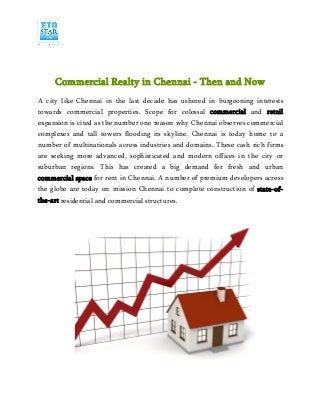Commercial Realty in Chennai - Then and Now
A city like Chennai in the last decade has ushered in burgeoning interests
towards commercial properties. Scope for colossal commercial and retail
expansion is cited as the number one reason why Chennai observes commercial
complexes and tall towers flooding its skyline. Chennai is today home to a
number of multinationals across industries and domains. These cash rich firms
are seeking more advanced, sophisticated and modern offices in the city or
suburban regions. This has created a big demand for fresh and urban
commercial space for rent in Chennai. A number of premium developers across
the globe are today on mission Chennai to complete construction of state-of-
the-art residential and commercial structures.
 