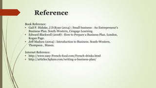 Reference
Book Reference:
• Gail P. Hiduke, J.D.Ryan (2014) : Small business : An Entrepreneur’s
Business Plan. South-Western, Cengage Learning.
• Edward Blackwell (2008) : How to Prepare a Business Plan. London,
Kogan Page.
• Jeff Madura (2004) : Introduction to Business. South-Western,
Thompson , Mason.
Internet Reference:
• http://www.easy-French-food.com/French-drinks.html
• http://articles.bplans.com/writing-a-business-plan/
 