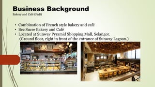 Business Background
Bakery and Café (FnB)
• Combination of French style bakery and café
• Bec Sucre Bakery and Café
• Located at Sunway Pyramid Shopping Mall, Selangor.
(Ground floor, right in front of the entrance of Sunway Lagoon.)
 