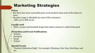 Marketing Strategies
Prices
• Bec Sucre has more reasonable price on its products than most of the bakery in
town.
• the price range is affordable for most of the costumers.
-RM 4.00 to RM 20.00.
Loyalty card
• With a unique and beautiful design that makes costomer’s wallet looks good.
Promotion and Event Notifications
• Website
• Facebook
• Email
• Twitter
Special Events
• “Festival Celebration Night”, for example, Christmas, New Year, Hari Raya, and
etc..
 