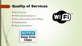Quality of Services
 Wi-Fi service
 Well trained employees
 Free water and ice cube refilling
 Tasting menu
 Clean environment
 