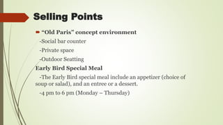 Selling Points
 “Old Paris” concept environment
-Social bar counter
-Private space
-Outdoor Seatting
Early Bird Special Meal
-The Early Bird special meal include an appetizer (choice of
soup or salad), and an entree or a dessert.
-4 pm to 6 pm (Monday – Thursday)
 