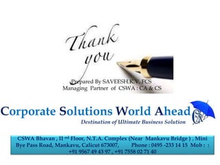Prepared By SAVEESH.K.V. FCS
Managing Partner of CSWA : CA & CS
CSWA Bhavan , II nd Floor, N.T.A. Complex (Near Mankavu Bridge ) , Mini
Bye Pass Road, Mankavu, Calicut 673007, Phone : 0495 -233 14 15 Mob : :
+91 9567 49 43 97 , +91 7558 02 71 40
Corporate Solutions World Ahead
Destination of Ultimate Business Solution
 