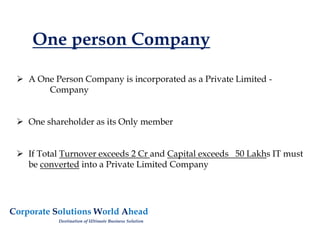 One person Company
 A One Person Company is incorporated as a Private Limited -
Company
 One shareholder as its Only member
 If Total Turnover exceeds 2 Cr and Capital exceeds 50 Lakhs IT must
be converted into a Private Limited Company
Corporate Solutions World Ahead
Destination of Ultimate Business Solution
 