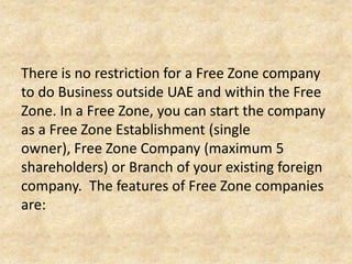 There is no restriction for a Free Zone company
to do Business outside UAE and within the Free
Zone. In a Free Zone, you can start the company
as a Free Zone Establishment (single
owner), Free Zone Company (maximum 5
shareholders) or Branch of your existing foreign
company. The features of Free Zone companies
are:

 
