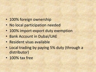 •
•
•
•
•
•

100% foreign ownership
No local participation needed
100% import-export duty exemption
Bank Account in Dubai/UAE
Resident visas available
Local trading by paying 5% duty (through a
distributor)
• 100% tax free

 