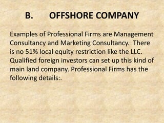 B.

OFFSHORE COMPANY

Examples of Professional Firms are Management
Consultancy and Marketing Consultancy. There
is no 51% local equity restriction like the LLC.
Qualified foreign investors can set up this kind of
main land company. Professional Firms has the
following details:.

 