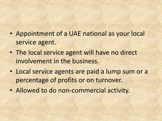 • Appointment of a UAE national as your local
service agent.
• The local service agent will have no direct
involvement in the business.
• Local service agents are paid a lump sum or a
percentage of profits or on turnover.
• Allowed to do non-commercial activity.

 