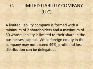 C.

LIMITED LIABILITY COMPANY
(LLC)

A limited liability company is formed with a
minimum of 2 shareholders and a maximum of
50 whose liability is limited to their share in the
businesses’ capital. While foreign equity in the
company may not exceed 49%, profit and loss
distribution can be delegated.

 