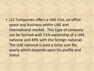 • LLC Companies offers a UAE Visa, an office
space and business within UAE and
International market. This type of company
can be formed with 51% ownership of a UAE
national and 49% with the foreign national.
The UAE national is paid a lump sum fee
yearly which depends upon his profile and
status.

 