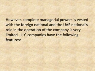 However, complete managerial powers is vested
with the foreign national and the UAE national’s
role in the operation of the company is very
limited. LLC companies have the following
features:

 