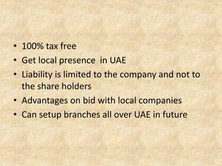 • 100% tax free
• Get local presence in UAE
• Liability is limited to the company and not to
the share holders
• Advantages on bid with local companies
• Can setup branches all over UAE in future

 