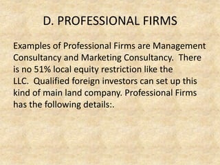 D. PROFESSIONAL FIRMS
Examples of Professional Firms are Management
Consultancy and Marketing Consultancy. There
is no 51% local equity restriction like the
LLC. Qualified foreign investors can set up this
kind of main land company. Professional Firms
has the following details:.

 