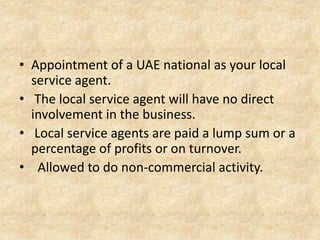 • Appointment of a UAE national as your local
service agent.
• The local service agent will have no direct
involvement in the business.
• Local service agents are paid a lump sum or a
percentage of profits or on turnover.
• Allowed to do non-commercial activity.

 