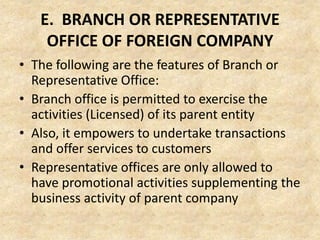 E. BRANCH OR REPRESENTATIVE
OFFICE OF FOREIGN COMPANY
• The following are the features of Branch or
Representative Office:
• Branch office is permitted to exercise the
activities (Licensed) of its parent entity
• Also, it empowers to undertake transactions
and offer services to customers
• Representative offices are only allowed to
have promotional activities supplementing the
business activity of parent company

 