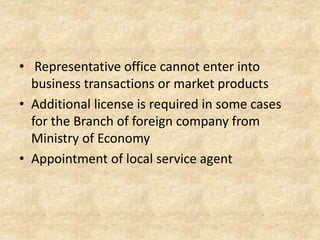 • Representative office cannot enter into
business transactions or market products
• Additional license is required in some cases
for the Branch of foreign company from
Ministry of Economy
• Appointment of local service agent

 