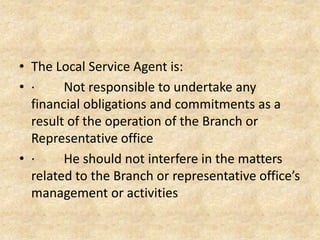 • The Local Service Agent is:
• Not responsible to undertake any financial
obligations and commitments as a result of
the operation of the Branch or Representative
office
• He should not interfere in the matters related
to the Branch or representative office’s
management or activities

 