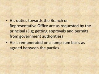 • His duties towards the Branch or
Representative Office are as requested by the
principal (E.g; getting approvals and permits
from government authorities)
• He is remunerated on a lump sum basis as
agreed between the parties.

 