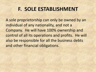 F. SOLE ESTABLISHMENT
A sole proprietorship can only be owned by an
individual of any nationality, and not a
Company. He will have 100% ownership and
control of all its operations and profits. He will
also be responsible for all the business debts
and other financial obligations.

 