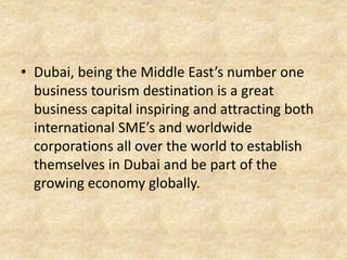 • Dubai, being the Middle East’s number one
business tourism destination is a great
business capital inspiring and attracting both
international SME’s and worldwide
corporations all over the world to establish
themselves in Dubai and be part of the
growing economy globally.

 