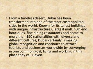 • From a timeless desert, Dubai has been
transformed into one of the most cosmopolitan
cities in the world. Known for its tallest buildings
with unique infrastructures, largest mall, high end
boutiques, fine dining restaurants and home to
more than 190 nationalities with diverse and
different cultures, Dubai certainly is making
global recognition and continues to attract
tourists and businesses worldwide by converging
in one common goal, living and working in this
place they call Haven.

 