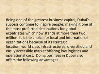 Being one of the greatest business capital, Dubai’s
success continue to inspire people, making it one of
the most preferred destinations for global
expatriates which now stands at more than two
million. It is the choice for local and international
organizations because of its strategic
location, world class infrastructures, diversified and
easily accessible market offering low logistics and
operational cost. Doing business in Dubai also
offers the following advantages.

 