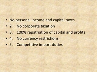 1. No personal income and capital taxes
2. No corporate taxation
3. 100% repatriation of capital and profits
4. No currency restrictions
5. Competitive import duties

 