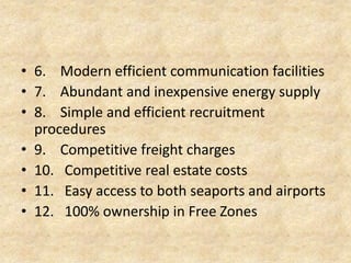 6.
7.
8.
9.
10.
11.
12.

Modern efficient communication facilities
Abundant and inexpensive energy supply
Simple and efficient recruitment procedures
Competitive freight charges
Competitive real estate costs
Easy access to both seaports and airports
100% ownership in Free Zones

 