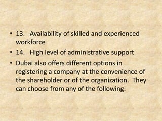 13. Availability of skilled and experienced
workforce
14. High level of administrative support
15. Dubai also offers different options in
registering a company at the convenience of the
shareholder or of the organization. They can
choose from any of the following:

 