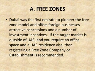 A. FREE ZONES
• Dubai was the first emirate to pioneer the free
zone model and offers foreign businesses
attractive concessions and a number of
investment incentives. If the target market is
outside of UAE, and you require an office
space and a UAE residence visa, then
registering a Free Zone Company or
Establishment is recommended.

 