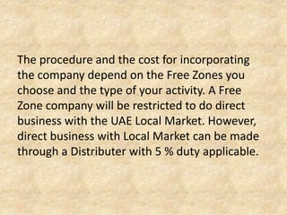 The procedure and the cost for incorporating
the company depend on the Free Zones you
choose and the type of your activity. A Free
Zone company will be restricted to do direct
business with the UAE Local Market.
However, direct business with Local Market can
be made through a Distributer with 5 % duty
applicable.

 