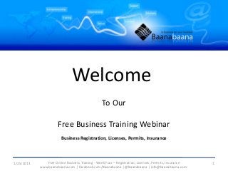 Welcome
                                                 To Our

                      Free Business Training Webinar
                        Business Registration, Licenses, Permits, Insurance



1/25/2013      Free Online Business Training - Week Four – Registration, Licenses, Permits, Insurance   1
            www.baanabaana.com | Facebook.com/Baanabaana | @Baanabaana | info@baanabaana.com
 