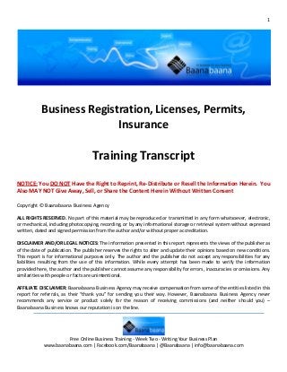 1




           Business Registration, Licenses, Permits,
                          Insurance

                                    Training Transcript
NOTICE: You DO NOT Have the Right to Reprint, Re-Distribute or Resell the Information Herein. You
Also MAY NOT Give Away, Sell, or Share the Content Herein Without Written Consent

Copyright © Baanabaana Business Agency

ALL RIGHTS RESERVED. No part of this material may be reproduced or transmitted in any form whatsoever, electronic,
or mechanical, including photocopying, recording, or by any informational storage or retrieval system without expressed
written, dated and signed permission from the author and/or without proper accreditation.

DISCLAIMER AND/OR LEGAL NOTICES: The information presented in this report represents the views of the publisher as
of the date of publication. The publisher reserves the rights to alter and update their opinions based on new conditions.
This report is for informational purposes only. The author and the publisher do not accept any responsibilities for any
liabilities resulting from the use of this information. While every attempt has been made to verify the information
provided here, the author and the publisher cannot assume any responsibility for errors, inaccuracies or omissions. Any
similarities with people or facts are unintentional.

AFFILIATE DISCLAIMER: Baanabaana Business Agency may receive compensation from some of the entities listed in this
report for referrals, as their “thank you” for sending you their way. However, Baanabaana Business Agency never
recommends any service or product solely for the reason of receiving commissions (and neither should you) –
Baanabaana Business knows our reputation is on the line.




                     Free Online Business Training - Week Two - Writing Your Business Plan
            www.baanabaana.com | Facebook.com/Baanabaana | @Baanabaana | info@baanabaana.com
 
