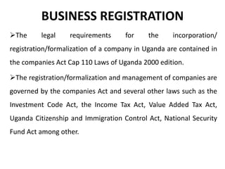 BUSINESS REGISTRATION
The legal requirements for the incorporation/
registration/formalization of a company in Uganda are contained in
the companies Act Cap 110 Laws of Uganda 2000 edition.
The registration/formalization and management of companies are
governed by the companies Act and several other laws such as the
Investment Code Act, the Income Tax Act, Value Added Tax Act,
Uganda Citizenship and Immigration Control Act, National Security
Fund Act among other.
 