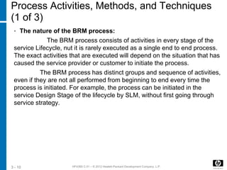 HF438S C.01 – © 2012 Hewlett-Packard Development Company, L.P.3 - 10
Process Activities, Methods, and Techniques
(1 of 3)
• The nature of the BRM process:
The BRM process consists of activities in every stage of the
service Lifecycle, nut it is rarely executed as a single end to end process.
The exact activities that are executed will depend on the situation that has
caused the service provider or customer to initiate the process.
The BRM process has distinct groups and sequence of activities,
even if they are not all performed from beginning to end every time the
process is initiated. For example, the process can be initiated in the
service Design Stage of the lifecycle by SLM, without first going through
service strategy.
 