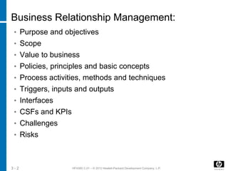 HF438S C.01 – © 2012 Hewlett-Packard Development Company, L.P.3 - 2
Business Relationship Management:
• Purpose and objectives
• Scope
• Value to business
• Policies, principles and basic concepts
• Process activities, methods and techniques
• Triggers, inputs and outputs
• Interfaces
• CSFs and KPIs
• Challenges
• Risks
 