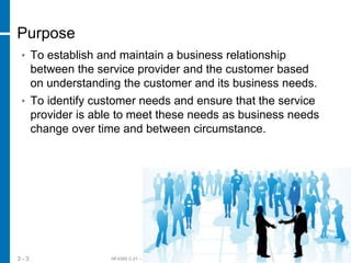 HF438S C.01 – © 2012 Hewlett-Packard Development Company, L.P.3 - 3
Purpose
• To establish and maintain a business relationship
between the service provider and the customer based
on understanding the customer and its business needs.
• To identify customer needs and ensure that the service
provider is able to meet these needs as business needs
change over time and between circumstance.
 